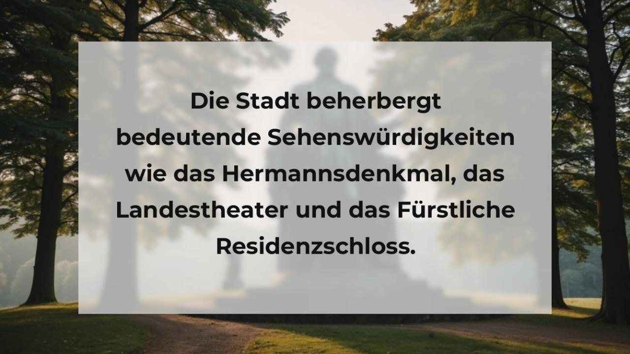 Die Stadt beherbergt bedeutende Sehenswürdigkeiten wie das Hermannsdenkmal, das Landestheater und das Fürstliche Residenzschloss.