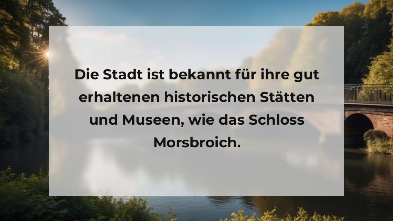 Die Stadt ist bekannt für ihre gut erhaltenen historischen Stätten und Museen, wie das Schloss Morsbroich.