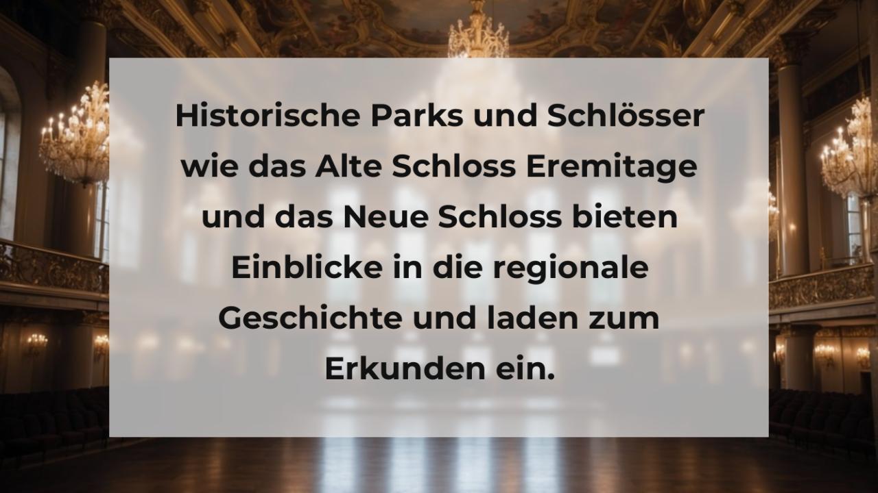 Historische Parks und Schlösser wie das Alte Schloss Eremitage und das Neue Schloss bieten Einblicke in die regionale Geschichte und laden zum Erkunden ein.